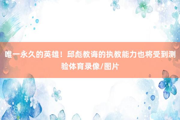唯一永久的英雄！邱彪教诲的执教能力也将受到测验体育录像/图片