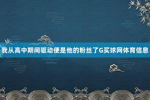 我从高中期间驱动便是他的粉丝了G买球网体育信息