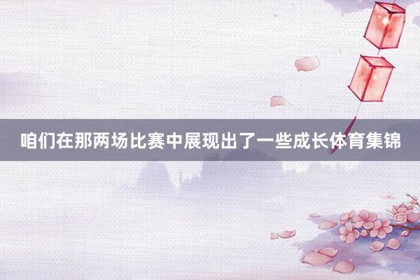 咱们在那两场比赛中展现出了一些成长体育集锦