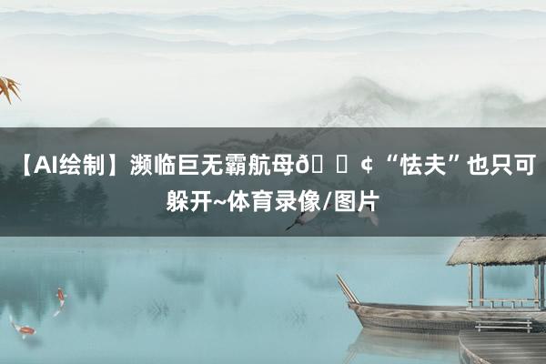 【AI绘制】濒临巨无霸航母🚢 “怯夫”也只可躲开~体育录像/图片