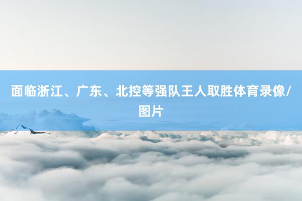 面临浙江、广东、北控等强队王人取胜体育录像/图片