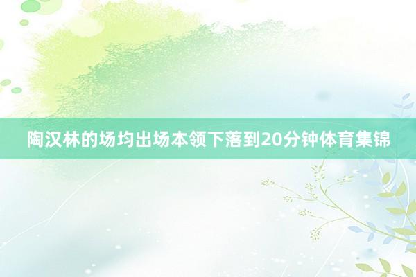 陶汉林的场均出场本领下落到20分钟体育集锦