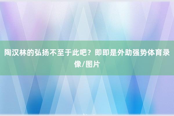 陶汉林的弘扬不至于此吧？即即是外助强势体育录像/图片