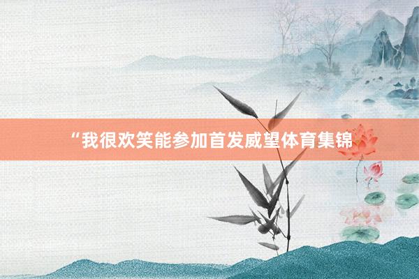 “我很欢笑能参加首发威望体育集锦