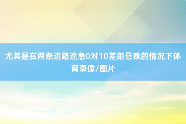 尤其是在两条边路遑急0对10差距悬殊的情况下体育录像/图片