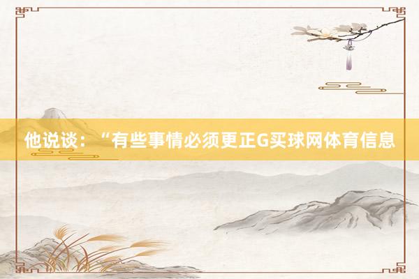 他说谈：“有些事情必须更正G买球网体育信息