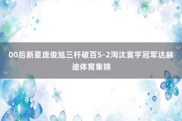 00后新星庞俊旭三杆破百5-2淘汰寰宇冠军达赫迪体育集锦