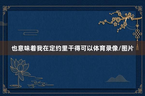 也意味着我在定约里干得可以体育录像/图片