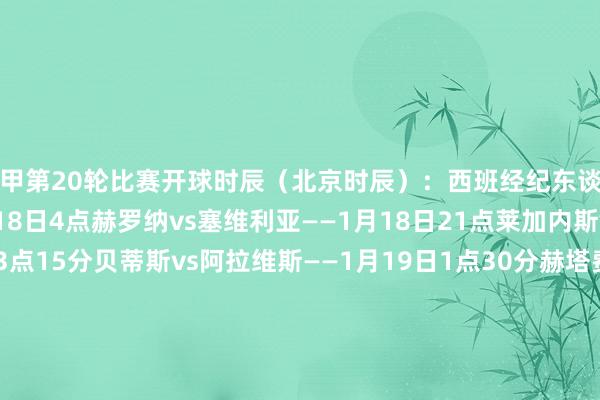 西甲第20轮比赛开球时辰（北京时辰）：西班经纪东谈主vs巴拉多利德——1月18日4点赫罗纳vs塞维利亚——1月18日21点莱加内斯vs马竞——1月18日23点15分贝蒂斯vs阿拉维斯——1月19日1点30分赫塔费vs巴萨——1月19日4点塞尔塔vs毕尔巴鄂——1月19日21点皇马vs拉斯帕尔马斯——1月19日23点15分奥萨苏纳vs巴列卡诺——1月20日1点30分瓦伦西亚vs皇家社会——1月20日