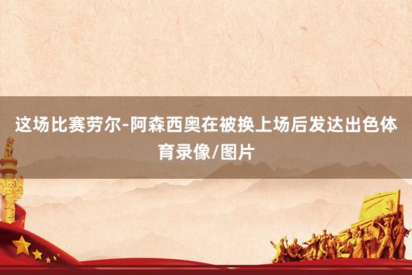 这场比赛劳尔-阿森西奥在被换上场后发达出色体育录像/图片