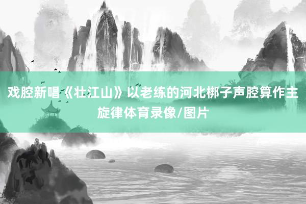戏腔新唱《壮江山》以老练的河北梆子声腔算作主旋律体育录像/图片