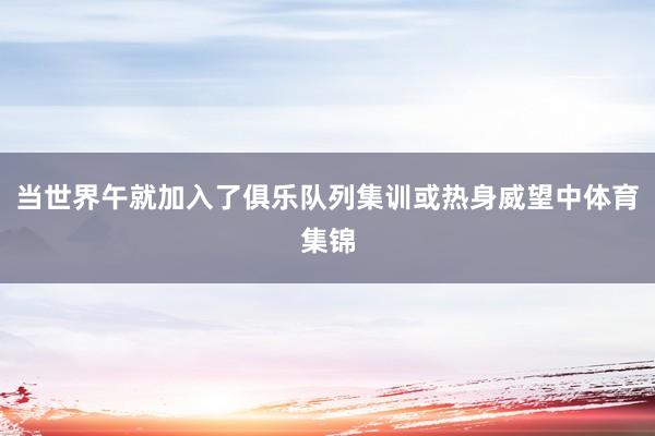 当世界午就加入了俱乐队列集训或热身威望中体育集锦
