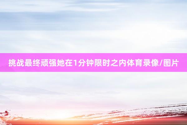 挑战最终顽强她在1分钟限时之内体育录像/图片