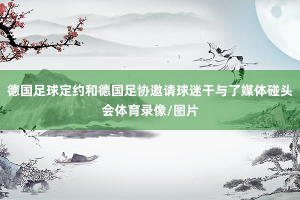 德国足球定约和德国足协邀请球迷干与了媒体碰头会体育录像/图片