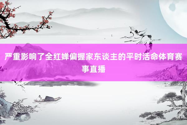 严重影响了全红婵偏握家东谈主的平时活命体育赛事直播