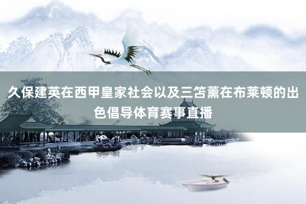 久保建英在西甲皇家社会以及三笘薰在布莱顿的出色倡导体育赛事直播