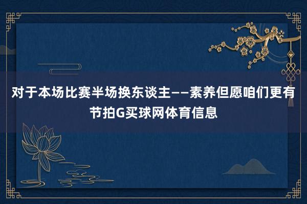 对于本场比赛半场换东谈主——素养但愿咱们更有节拍G买球网体育信息
