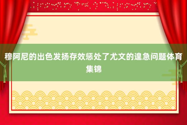 穆阿尼的出色发扬存效惩处了尤文的遑急问题体育集锦