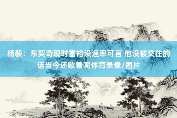 杨毅：东契奇现时富裕没速率可言 他没被交往的话当今还歇着呢体育录像/图片
