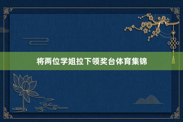将两位学姐拉下领奖台体育集锦