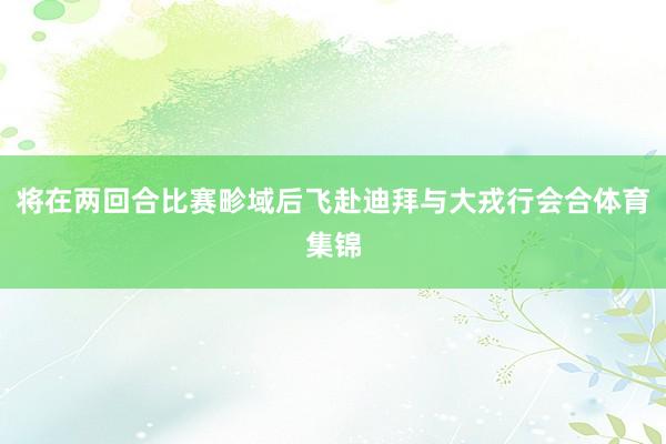 将在两回合比赛畛域后飞赴迪拜与大戎行会合体育集锦