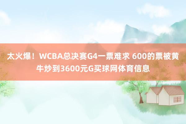 太火爆！WCBA总决赛G4一票难求 600的票被黄牛炒到3600元G买球网体育信息