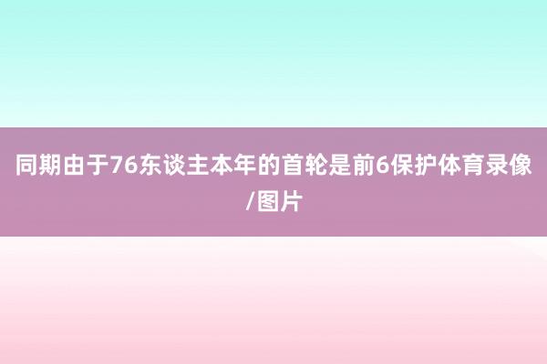 同期由于76东谈主本年的首轮是前6保护体育录像/图片
