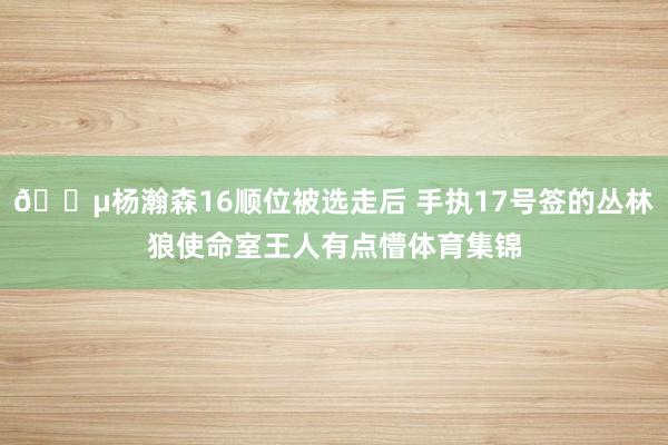😵杨瀚森16顺位被选走后 手执17号签的丛林狼使命室王人有点懵体育集锦