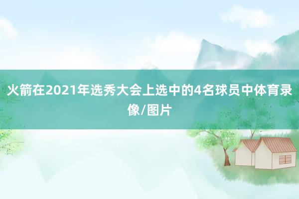 火箭在2021年选秀大会上选中的4名球员中体育录像/图片