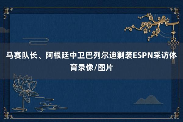 马赛队长、阿根廷中卫巴列尔迪剿袭ESPN采访体育录像/图片