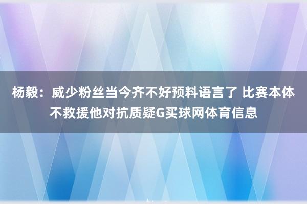 杨毅：威少粉丝当今齐不好预料语言了 比赛本体不救援他对抗质疑G买球网体育信息