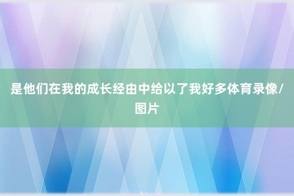 是他们在我的成长经由中给以了我好多体育录像/图片