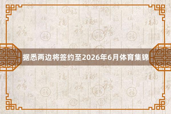 据悉两边将签约至2026年6月体育集锦