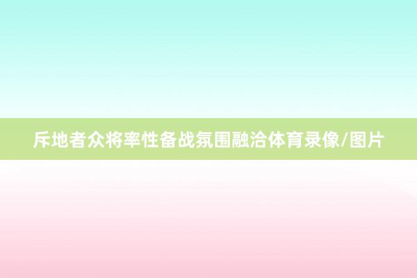 斥地者众将率性备战氛围融洽体育录像/图片