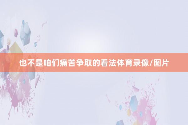 也不是咱们痛苦争取的看法体育录像/图片