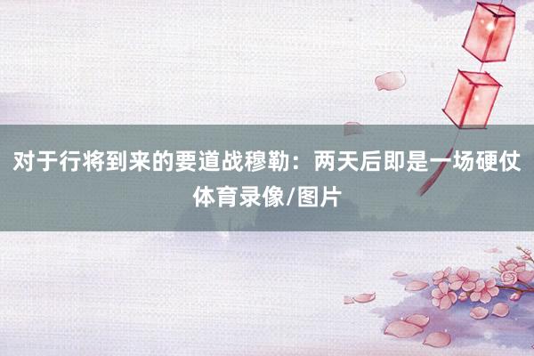 对于行将到来的要道战穆勒：两天后即是一场硬仗体育录像/图片
