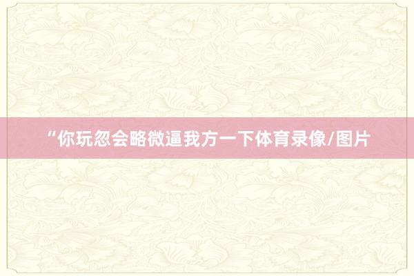“你玩忽会略微逼我方一下体育录像/图片
