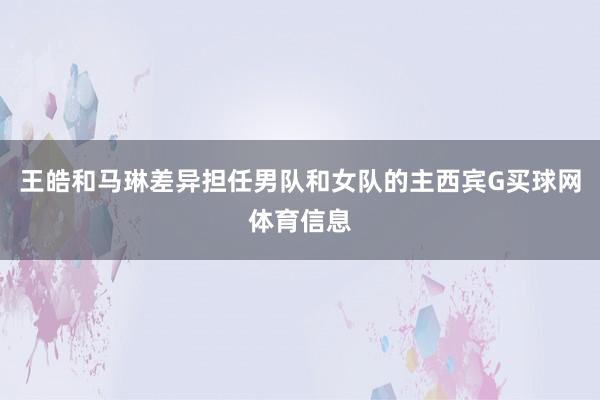 王皓和马琳差异担任男队和女队的主西宾G买球网体育信息