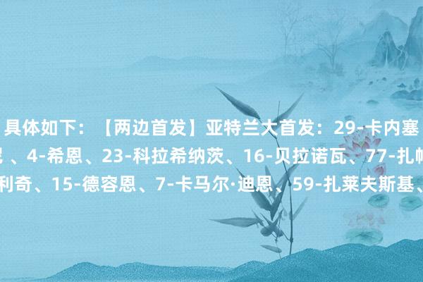 具体如下:【两边首发】亚特兰大首发:29-卡内塞基、42-斯卡尔维尼 、4-希恩、23-科拉希纳茨、16-贝拉诺瓦、77-扎帕科斯塔、8-帕萨利奇、15-德容恩、7-卡马尔·迪恩、59-扎莱夫斯基、90-科尔斯托维奇替补:罗西、斯波蒂耶洛、科苏努、巴克、穆萨、斯卡马卡、萨马尔季奇、埃德森、吉姆西蒂、瓦瓦索里、贝纳斯科尼、阿哈诺那不勒斯首发:32-瓦尼亚、31-别克马、5、胡安、4-布翁乔尔诺、30-马佐基、3-米格尔·古铁雷斯、20-埃尔马斯、68-洛博特卡、27-阿利森、26-维尔加拉、19-霍伊伦替补:梅雷特、孔蒂尼、吉尔莫、卢卡库、奥利维拉、波利塔诺、吉奥瓦尼、斯皮纳佐拉、普里斯科、德基亚拉 G买球网体育信息